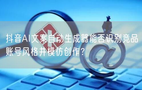 抖音AI文案自动生成器能否识别竞品账号风