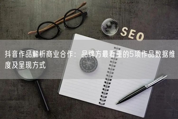 抖音作品解析商业合作：品牌方最看重的5项