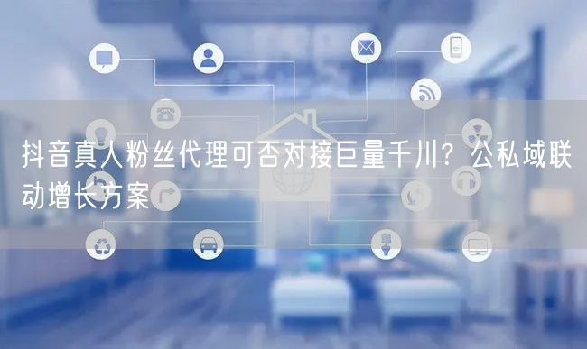 抖音真人粉丝代理可否对接巨量千川？公私域
