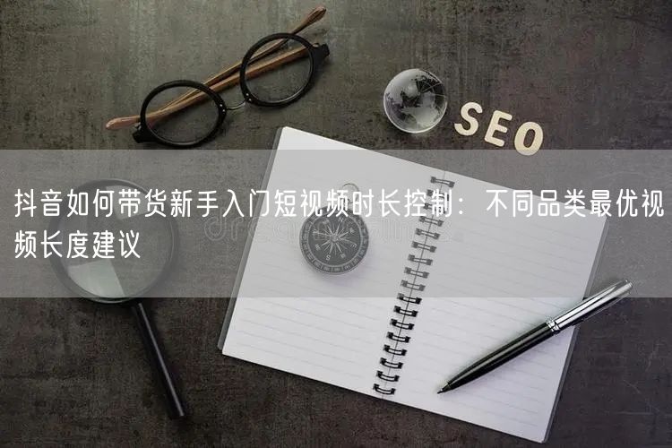 抖音如何带货新手入门短视频时长控制：不同