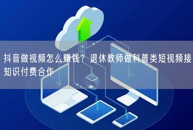 抖音做视频怎么赚钱？退休教师做科普类短视